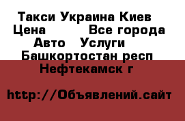 Такси Украина Киев › Цена ­ 100 - Все города Авто » Услуги   . Башкортостан респ.,Нефтекамск г.